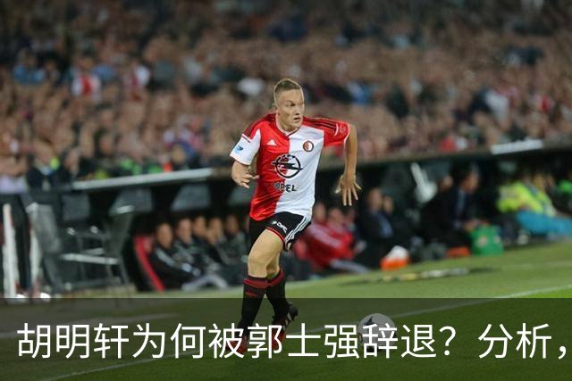 胡明轩为何被郭士强辞退？分析，主要有3个原因
